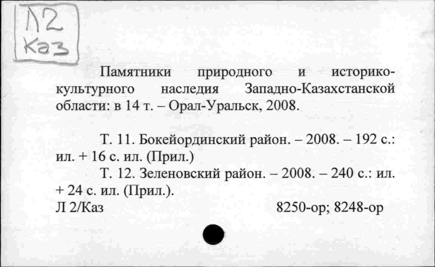 ﻿Памятники природного и историко-культурного наследия Западно-Казахстанской области: в 14 т. - Орал-Уральск, 2008.
T. 11. Бокейординский район. - 2008. - 192 с.: ил. + 16 с. ил. (Прил.)
Т. 12. Зеленовский район. - 2008. - 240 с.: ил. + 24 с. ил. (Прил.).
Л 2/Каз	8250-ор; 8248-ор